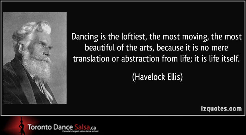 “Dancing is the loftiest, the most moving, the most beautiful of the arts, because it is no mere translation or abstraction from life; it is life itself.” – Havelock Ellis