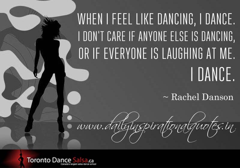 “When I feel like dancing, I dance. I don’t care if anyone else is dancing, or if everyone is laughing at me. I dance.” – Rachel Danson